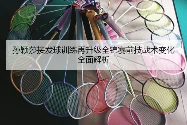 孙颖莎接发球训练再升级全锦赛前技战术变化全面解析